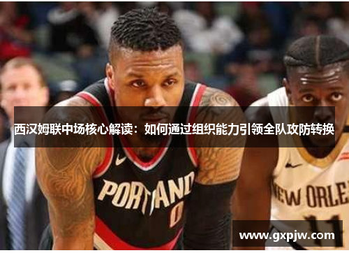 西汉姆联中场核心解读：如何通过组织能力引领全队攻防转换